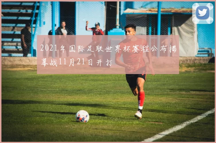 2021年国际足联世界杯赛程公布揭幕战11月21日开打