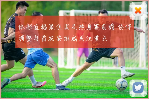 体彩直播聚焦国足热身赛前瞻 伤停调整与首发安排成关注重点