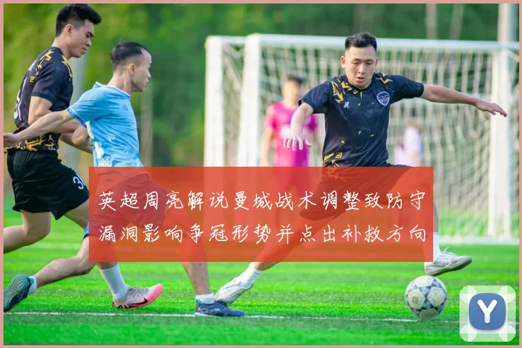 英超周亮解说曼城战术调整致防守漏洞影响争冠形势并点出补救方向