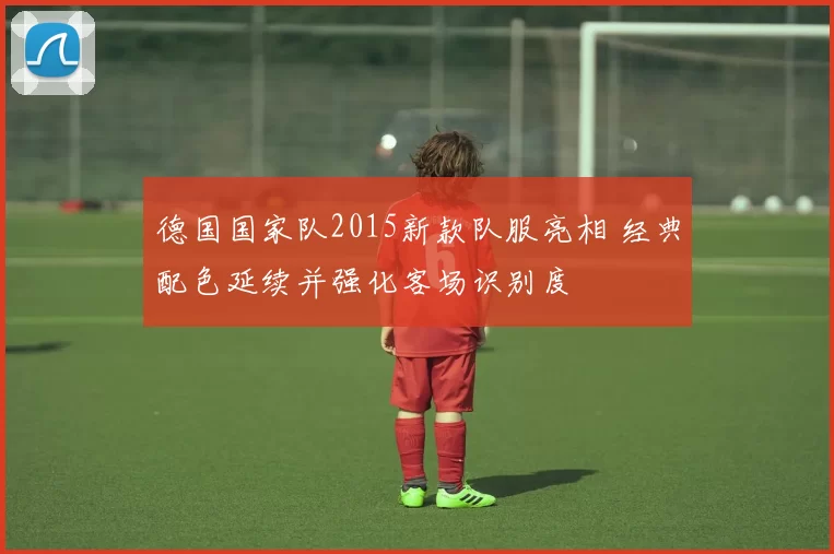 德国国家队2015新款队服亮相 经典配色延续并强化客场识别度