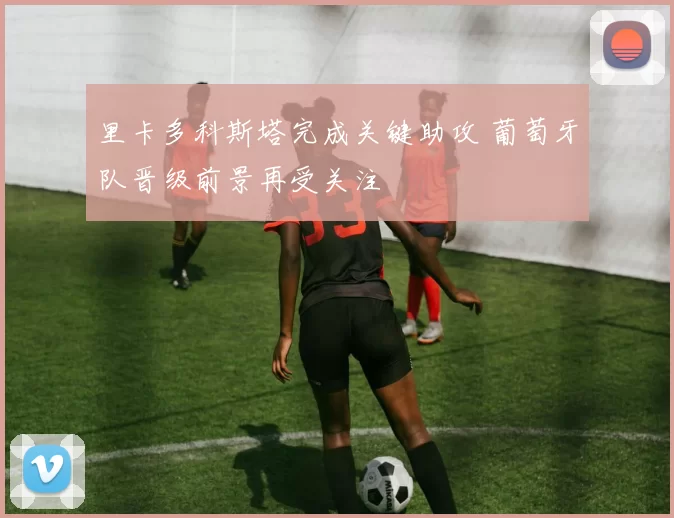 里卡多科斯塔完成关键助攻 葡萄牙队晋级前景再受关注