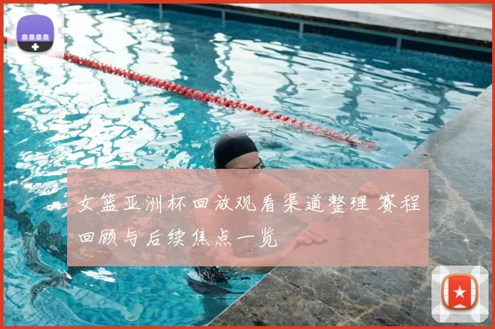 女篮亚洲杯回放观看渠道整理 赛程回顾与后续焦点一览