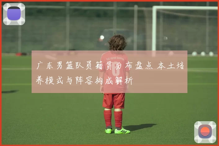 广东男篮队员籍贯分布盘点 本土培养模式与阵容构成解析