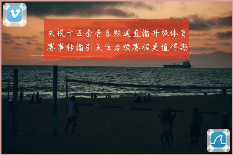 央视十五套音乐频道直播升级体育赛事转播引关注后续赛程更值得期待