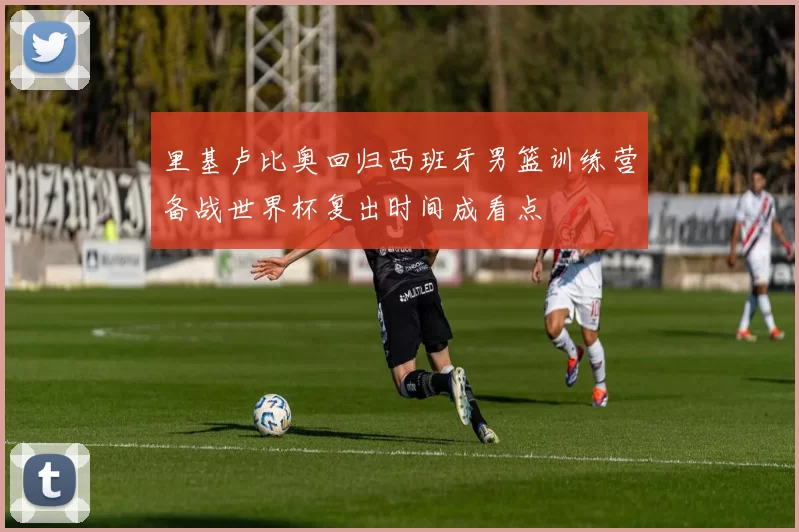 里基卢比奥回归西班牙男篮训练营备战世界杯复出时间成看点