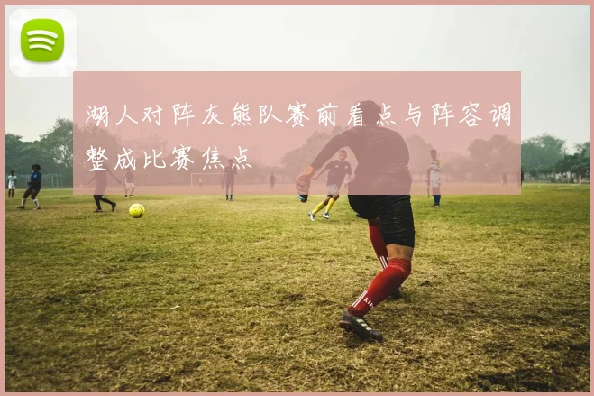 湖人对阵灰熊队赛前看点与阵容调整成比赛焦点