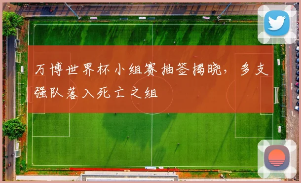 万博世界杯小组赛抽签揭晓,多支强队落入死亡之组