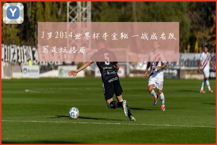 J罗2014世界杯夺金靴 一战成名改写足坛格局