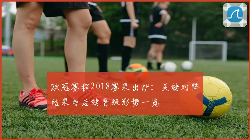 欧冠赛程2018赛果出炉:关键对阵结果与后续晋级形势一览