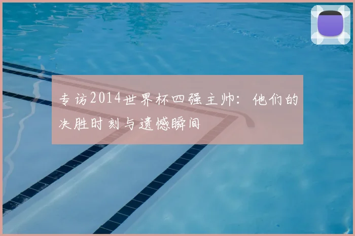 专访2014世界杯四强主帅：他们的决胜时刻与遗憾瞬间