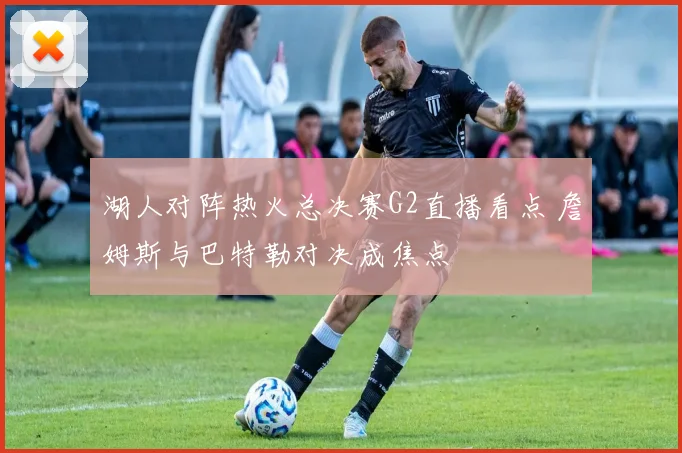 湖人对阵热火总决赛G2直播看点 詹姆斯与巴特勒对决成焦点
