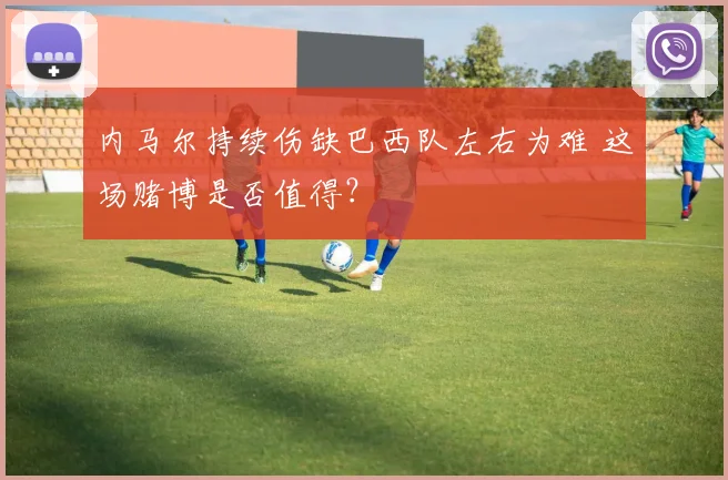 内马尔持续伤缺巴西队左右为难 这场赌博是否值得？