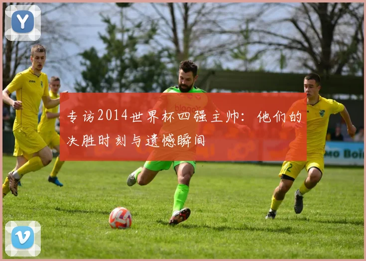 专访2014世界杯四强主帅：他们的决胜时刻与遗憾瞬间