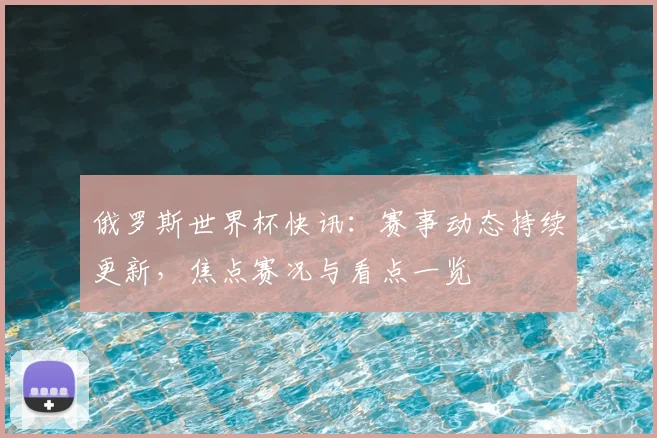 俄罗斯世界杯快讯：赛事动态持续更新，焦点赛况与看点一览