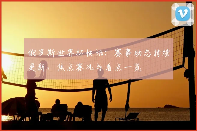 俄罗斯世界杯快讯：赛事动态持续更新，焦点赛况与看点一览