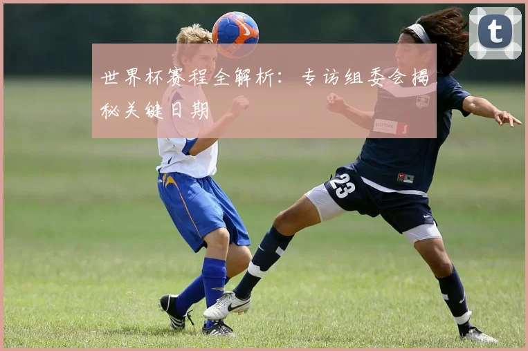 世界杯赛程全解析：专访组委会揭秘关键日期