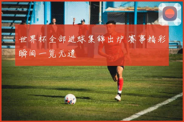世界杯全部进球集锦出炉 赛事精彩瞬间一览无遗