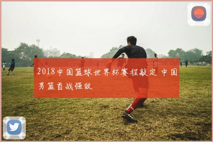 2018中国篮球世界杯赛程敲定 中国男篮首战强敌
