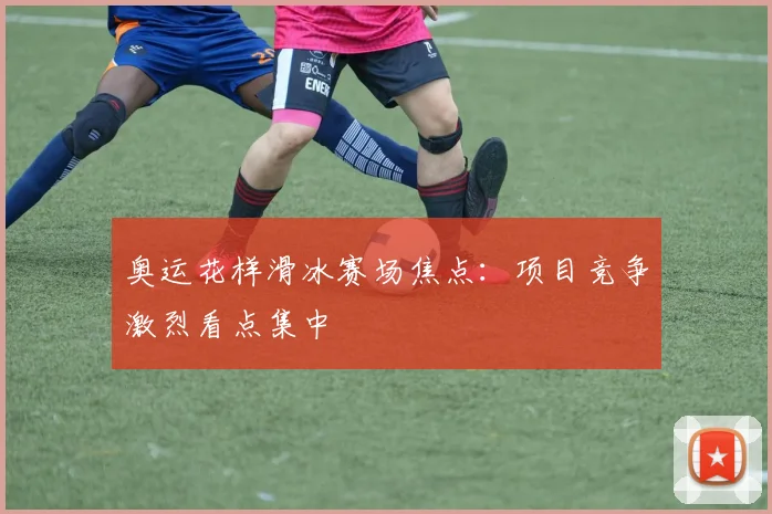 奥运花样滑冰赛场焦点：项目竞争激烈看点集中