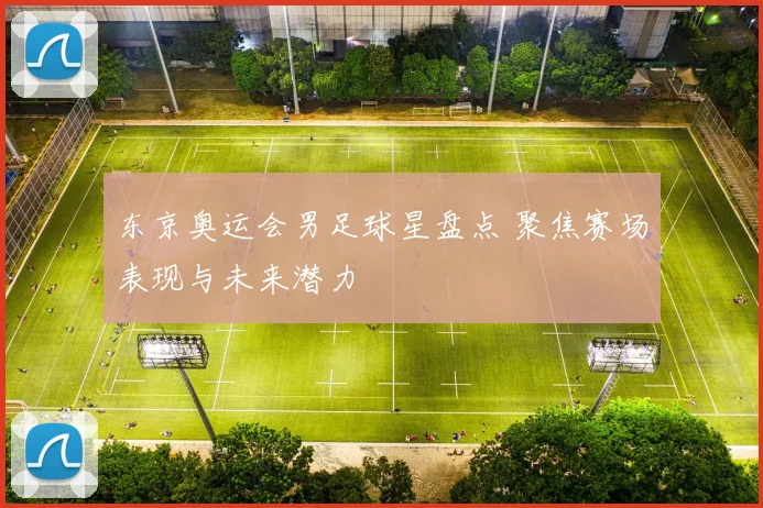 东京奥运会男足球星盘点 聚焦赛场表现与未来潜力