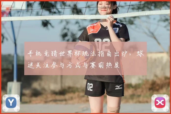 手机竞猜世界杯玩法指南出炉,球迷关注参与方式与赛前热度