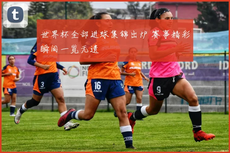 世界杯全部进球集锦出炉 赛事精彩瞬间一览无遗