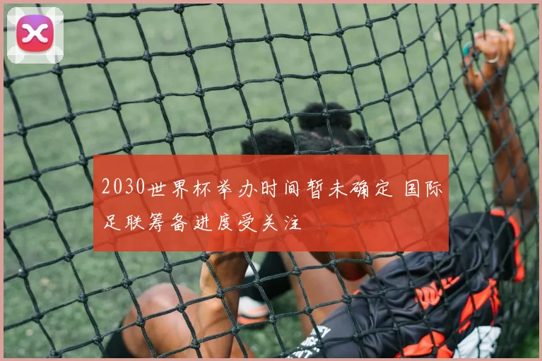 2030世界杯举办时间暂未确定 国际足联筹备进度受关注