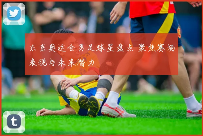 东京奥运会男足球星盘点 聚焦赛场表现与未来潜力