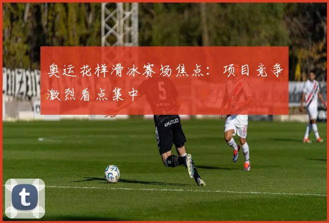 奥运花样滑冰赛场焦点：项目竞争激烈看点集中