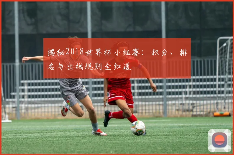 揭秘2018世界杯小组赛：积分、排名与出线规则全知道