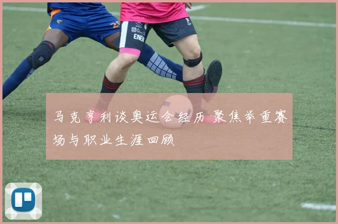 马克亨利谈奥运会经历 聚焦举重赛场与职业生涯回顾