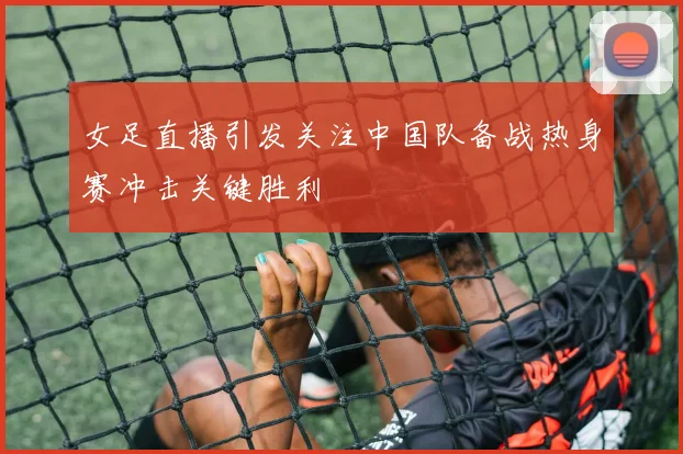 女足直播引发关注中国队备战热身赛冲击关键胜利