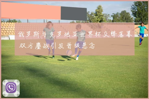 俄罗斯与克罗地亚世界杯交锋落幕 双方鏖战引发晋级悬念