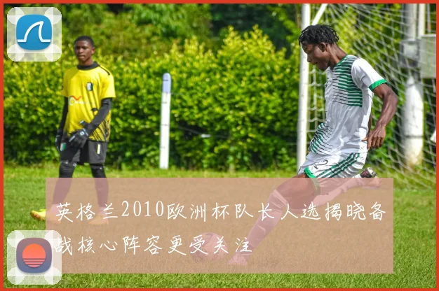 英格兰2010欧洲杯队长人选揭晓备战核心阵容更受关注