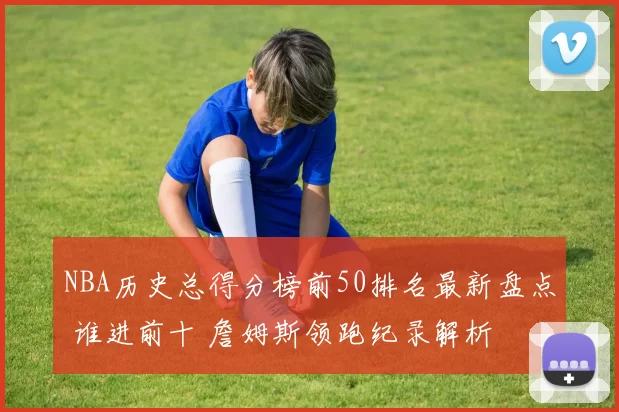 NBA历史总得分榜前50排名最新盘点 谁进前十 詹姆斯领跑纪录解析