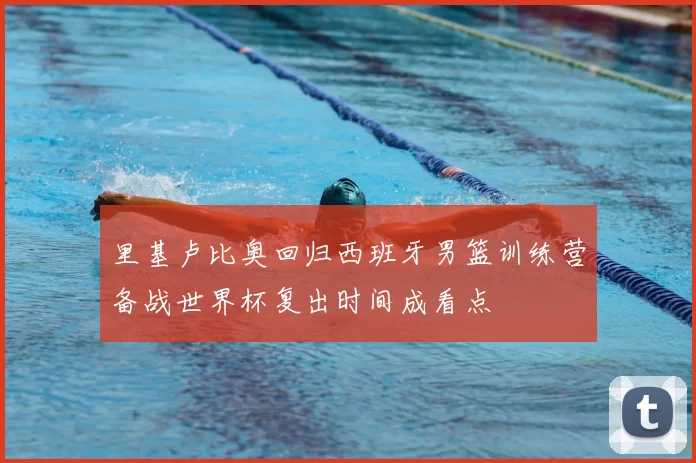 里基卢比奥回归西班牙男篮训练营备战世界杯复出时间成看点