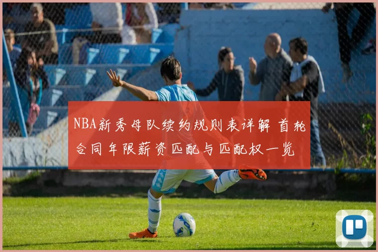 NBA新秀母队续约规则表详解 首轮合同年限薪资匹配与匹配权一览