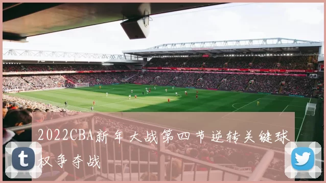 2022CBA新年大战第四节逆转关键球权争夺战