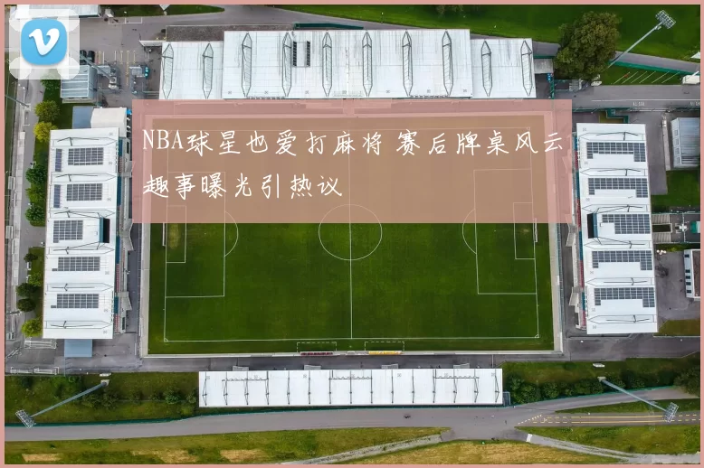 NBA球星也爱打麻将 赛后牌桌风云趣事曝光引热议