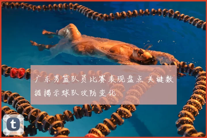 广东男篮队员比赛表现盘点 关键数据揭示球队攻防变化