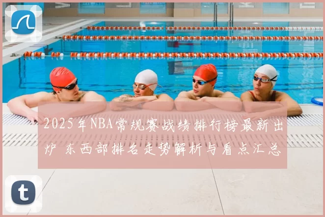 2025年NBA常规赛战绩排行榜最新出炉 东西部排名走势解析与看点汇总