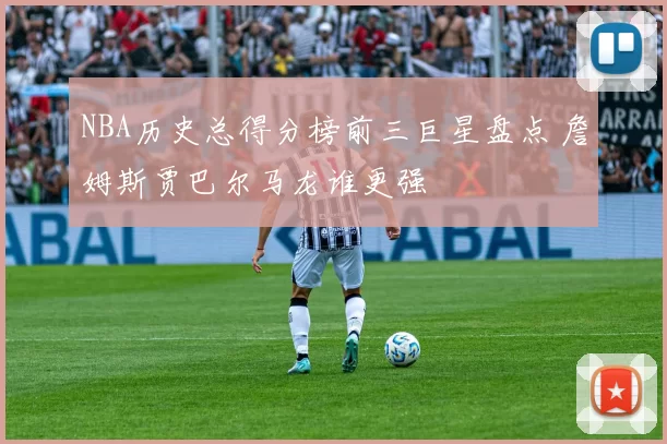 NBA历史总得分榜前三巨星盘点 詹姆斯贾巴尔马龙谁更强