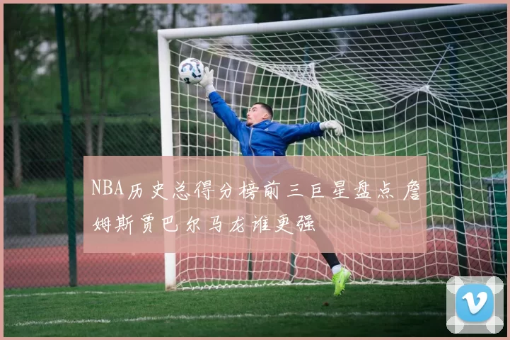 NBA历史总得分榜前三巨星盘点 詹姆斯贾巴尔马龙谁更强