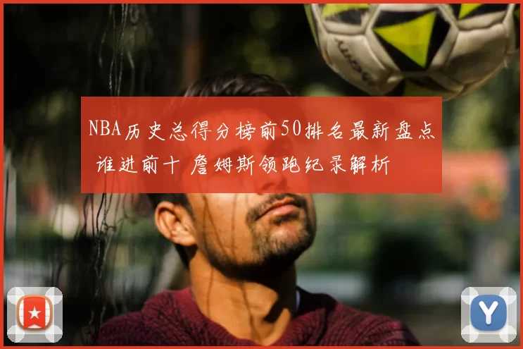 NBA历史总得分榜前50排名最新盘点 谁进前十 詹姆斯领跑纪录解析