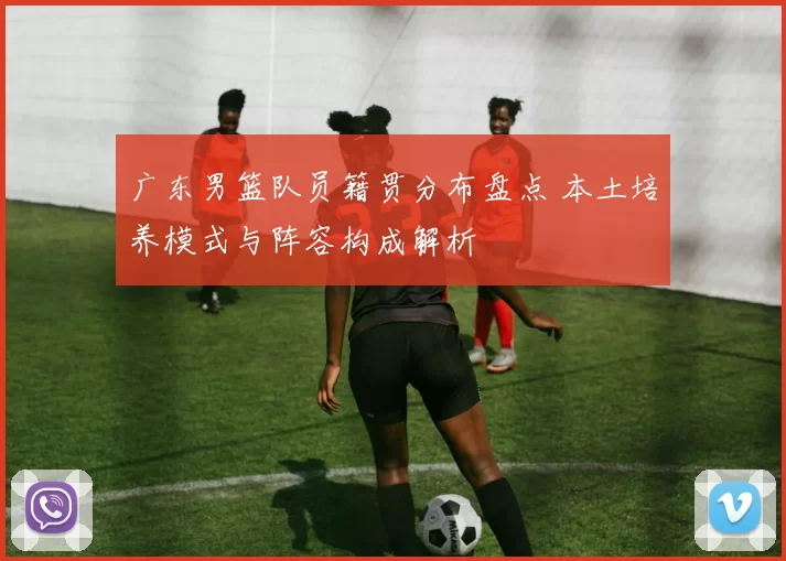 广东男篮队员籍贯分布盘点 本土培养模式与阵容构成解析