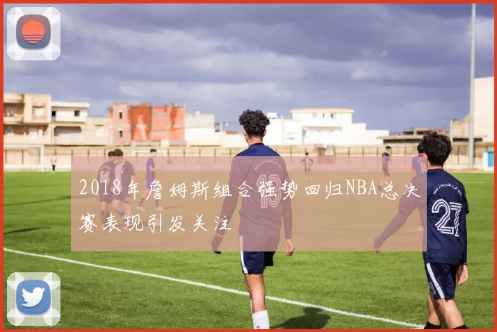 2018年詹姆斯组合强势回归NBA总决赛表现引发关注