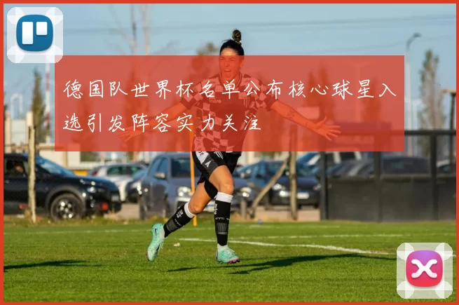 德国队世界杯名单公布核心球星入选引发阵容实力关注