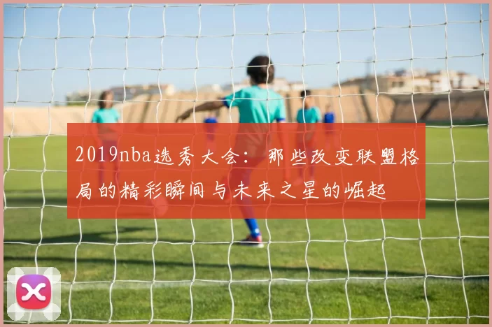 2019nba选秀大会：那些改变联盟格局的精彩瞬间与未来之星的崛起