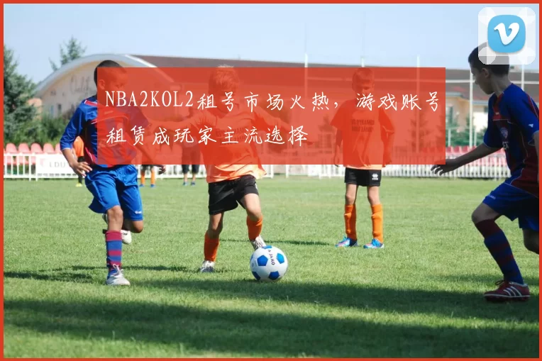 NBA2KOL2租号市场火热,游戏账号租赁成玩家主流选择
