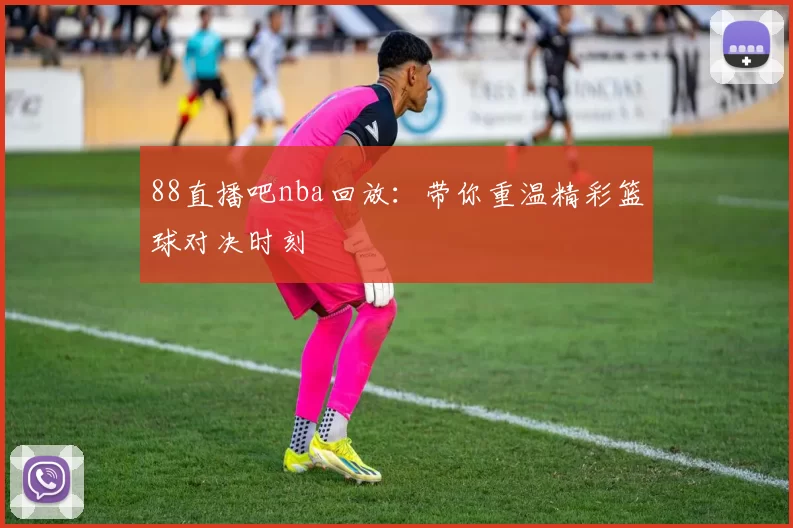 88直播吧nba回放：带你重温精彩篮球对决时刻